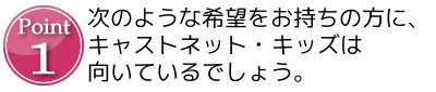 Point1 次のような希望をお持ちの方には、キャストネット・キッズは向いているでしょう。