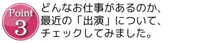 Point3 どんなお仕事があるのか、最近の「出演」について、チェックしてみました。