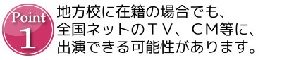 Point1 地方校に在籍の場合でも、全国ネットのTV、CM等に、出演出来る可能性があります。