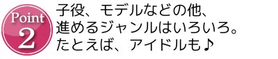 Point2 子役、モデルなどの他、進めるジャンルはいろいろ。たとえば、アイドルも♪